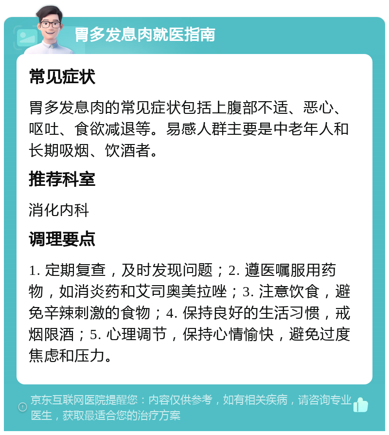 胃多发息肉就医指南 常见症状 胃多发息肉的常见症状包括上腹部不适、恶心、呕吐、食欲减退等。易感人群主要是中老年人和长期吸烟、饮酒者。 推荐科室 消化内科 调理要点 1. 定期复查，及时发现问题；2. 遵医嘱服用药物，如消炎药和艾司奥美拉唑；3. 注意饮食，避免辛辣刺激的食物；4. 保持良好的生活习惯，戒烟限酒；5. 心理调节，保持心情愉快，避免过度焦虑和压力。