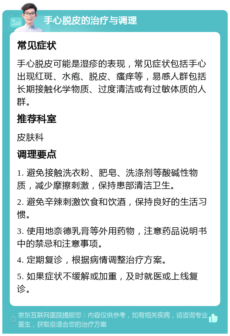 手心脱皮的治疗与调理 常见症状 手心脱皮可能是湿疹的表现，常见症状包括手心出现红斑、水疱、脱皮、瘙痒等，易感人群包括长期接触化学物质、过度清洁或有过敏体质的人群。 推荐科室 皮肤科 调理要点 1. 避免接触洗衣粉、肥皂、洗涤剂等酸碱性物质，减少摩擦刺激，保持患部清洁卫生。 2. 避免辛辣刺激饮食和饮酒，保持良好的生活习惯。 3. 使用地奈德乳膏等外用药物，注意药品说明书中的禁忌和注意事项。 4. 定期复诊，根据病情调整治疗方案。 5. 如果症状不缓解或加重，及时就医或上线复诊。