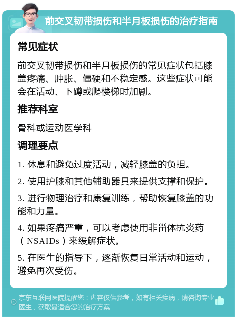 前交叉韧带损伤和半月板损伤的治疗指南 常见症状 前交叉韧带损伤和半月板损伤的常见症状包括膝盖疼痛、肿胀、僵硬和不稳定感。这些症状可能会在活动、下蹲或爬楼梯时加剧。 推荐科室 骨科或运动医学科 调理要点 1. 休息和避免过度活动，减轻膝盖的负担。 2. 使用护膝和其他辅助器具来提供支撑和保护。 3. 进行物理治疗和康复训练，帮助恢复膝盖的功能和力量。 4. 如果疼痛严重，可以考虑使用非甾体抗炎药（NSAIDs）来缓解症状。 5. 在医生的指导下，逐渐恢复日常活动和运动，避免再次受伤。