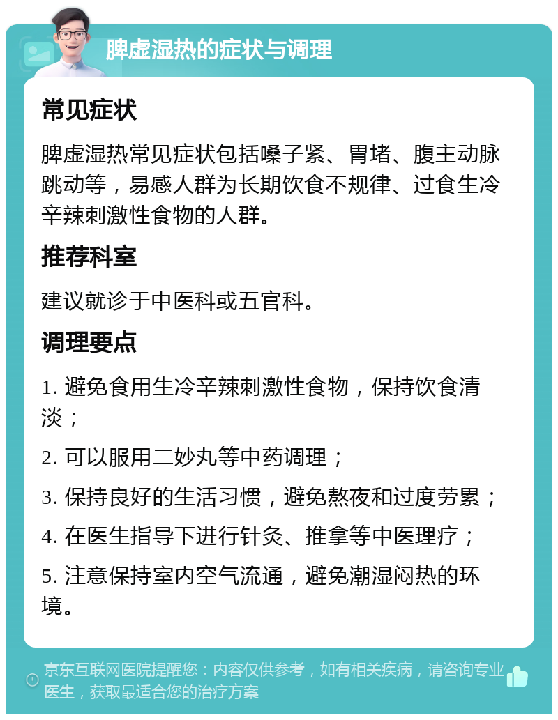 脾虚湿热的症状与调理 常见症状 脾虚湿热常见症状包括嗓子紧、胃堵、腹主动脉跳动等，易感人群为长期饮食不规律、过食生冷辛辣刺激性食物的人群。 推荐科室 建议就诊于中医科或五官科。 调理要点 1. 避免食用生冷辛辣刺激性食物，保持饮食清淡； 2. 可以服用二妙丸等中药调理； 3. 保持良好的生活习惯，避免熬夜和过度劳累； 4. 在医生指导下进行针灸、推拿等中医理疗； 5. 注意保持室内空气流通，避免潮湿闷热的环境。