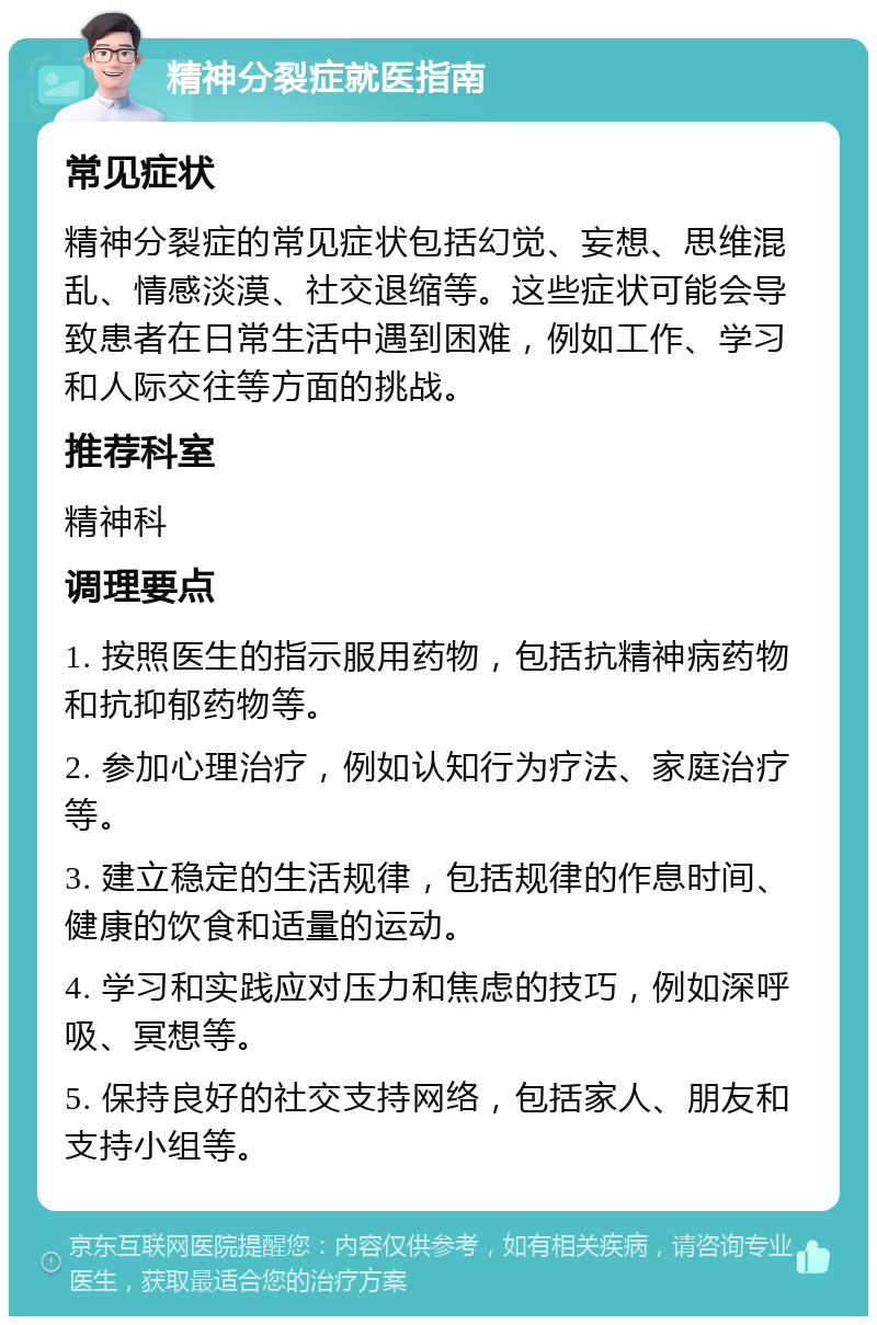 精神分裂症就医指南 常见症状 精神分裂症的常见症状包括幻觉、妄想、思维混乱、情感淡漠、社交退缩等。这些症状可能会导致患者在日常生活中遇到困难，例如工作、学习和人际交往等方面的挑战。 推荐科室 精神科 调理要点 1. 按照医生的指示服用药物，包括抗精神病药物和抗抑郁药物等。 2. 参加心理治疗，例如认知行为疗法、家庭治疗等。 3. 建立稳定的生活规律，包括规律的作息时间、健康的饮食和适量的运动。 4. 学习和实践应对压力和焦虑的技巧，例如深呼吸、冥想等。 5. 保持良好的社交支持网络，包括家人、朋友和支持小组等。