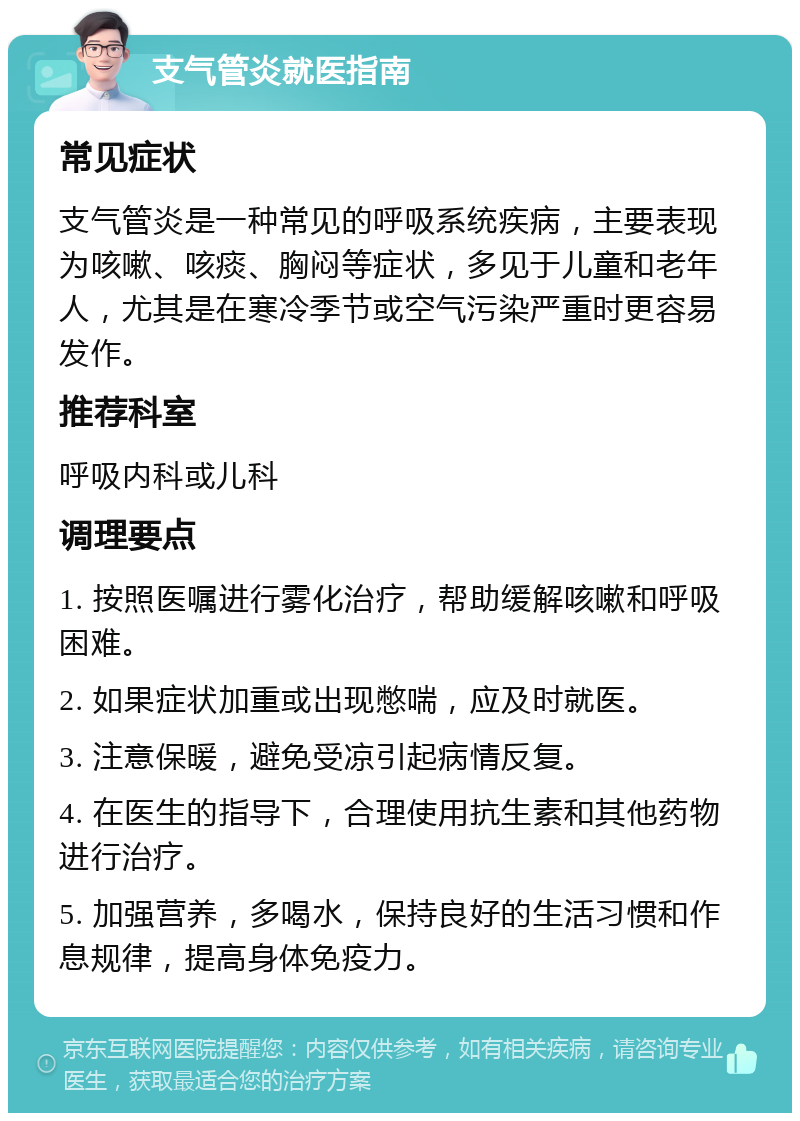 支气管炎就医指南 常见症状 支气管炎是一种常见的呼吸系统疾病，主要表现为咳嗽、咳痰、胸闷等症状，多见于儿童和老年人，尤其是在寒冷季节或空气污染严重时更容易发作。 推荐科室 呼吸内科或儿科 调理要点 1. 按照医嘱进行雾化治疗，帮助缓解咳嗽和呼吸困难。 2. 如果症状加重或出现憋喘，应及时就医。 3. 注意保暖，避免受凉引起病情反复。 4. 在医生的指导下，合理使用抗生素和其他药物进行治疗。 5. 加强营养，多喝水，保持良好的生活习惯和作息规律，提高身体免疫力。