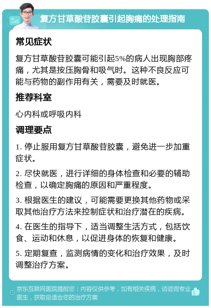 复方甘草酸苷胶囊引起胸痛的处理指南 常见症状 复方甘草酸苷胶囊可能引起5%的病人出现胸部疼痛，尤其是按压胸骨和吸气时。这种不良反应可能与药物的副作用有关，需要及时就医。 推荐科室 心内科或呼吸内科 调理要点 1. 停止服用复方甘草酸苷胶囊，避免进一步加重症状。 2. 尽快就医，进行详细的身体检查和必要的辅助检查，以确定胸痛的原因和严重程度。 3. 根据医生的建议，可能需要更换其他药物或采取其他治疗方法来控制症状和治疗潜在的疾病。 4. 在医生的指导下，适当调整生活方式，包括饮食、运动和休息，以促进身体的恢复和健康。 5. 定期复查，监测病情的变化和治疗效果，及时调整治疗方案。