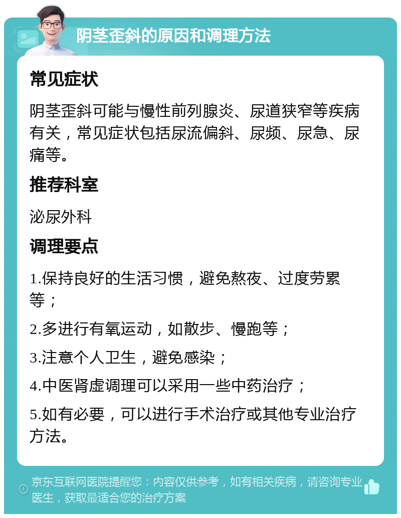 阴茎歪斜的原因和调理方法 常见症状 阴茎歪斜可能与慢性前列腺炎、尿道狭窄等疾病有关，常见症状包括尿流偏斜、尿频、尿急、尿痛等。 推荐科室 泌尿外科 调理要点 1.保持良好的生活习惯，避免熬夜、过度劳累等； 2.多进行有氧运动，如散步、慢跑等； 3.注意个人卫生，避免感染； 4.中医肾虚调理可以采用一些中药治疗； 5.如有必要，可以进行手术治疗或其他专业治疗方法。