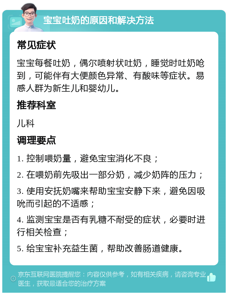 宝宝吐奶的原因和解决方法 常见症状 宝宝每餐吐奶，偶尔喷射状吐奶，睡觉时吐奶呛到，可能伴有大便颜色异常、有酸味等症状。易感人群为新生儿和婴幼儿。 推荐科室 儿科 调理要点 1. 控制喂奶量，避免宝宝消化不良； 2. 在喂奶前先吸出一部分奶，减少奶阵的压力； 3. 使用安抚奶嘴来帮助宝宝安静下来，避免因吸吮而引起的不适感； 4. 监测宝宝是否有乳糖不耐受的症状，必要时进行相关检查； 5. 给宝宝补充益生菌，帮助改善肠道健康。