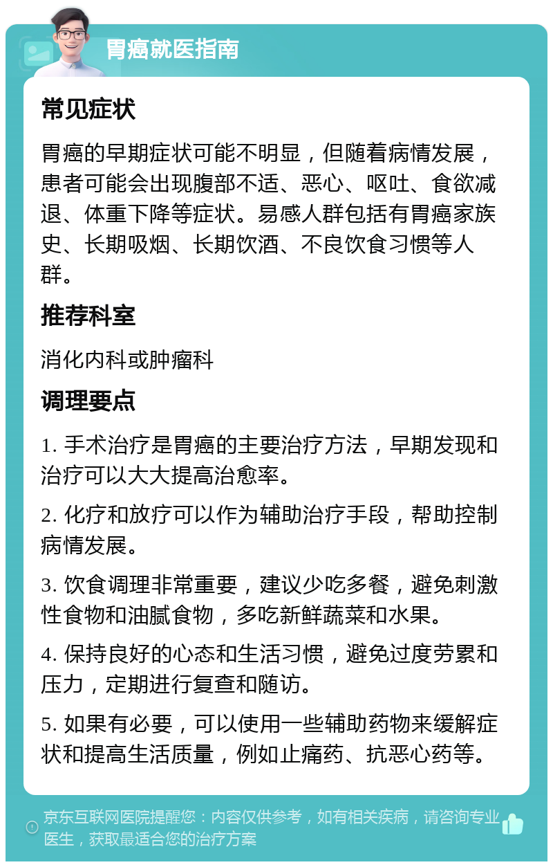 胃癌就医指南 常见症状 胃癌的早期症状可能不明显，但随着病情发展，患者可能会出现腹部不适、恶心、呕吐、食欲减退、体重下降等症状。易感人群包括有胃癌家族史、长期吸烟、长期饮酒、不良饮食习惯等人群。 推荐科室 消化内科或肿瘤科 调理要点 1. 手术治疗是胃癌的主要治疗方法，早期发现和治疗可以大大提高治愈率。 2. 化疗和放疗可以作为辅助治疗手段，帮助控制病情发展。 3. 饮食调理非常重要，建议少吃多餐，避免刺激性食物和油腻食物，多吃新鲜蔬菜和水果。 4. 保持良好的心态和生活习惯，避免过度劳累和压力，定期进行复查和随访。 5. 如果有必要，可以使用一些辅助药物来缓解症状和提高生活质量，例如止痛药、抗恶心药等。