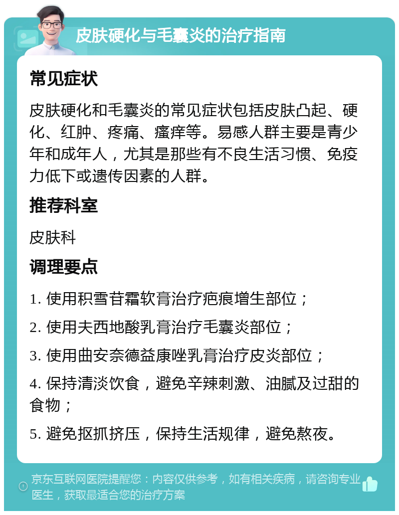 皮肤硬化与毛囊炎的治疗指南 常见症状 皮肤硬化和毛囊炎的常见症状包括皮肤凸起、硬化、红肿、疼痛、瘙痒等。易感人群主要是青少年和成年人，尤其是那些有不良生活习惯、免疫力低下或遗传因素的人群。 推荐科室 皮肤科 调理要点 1. 使用积雪苷霜软膏治疗疤痕增生部位； 2. 使用夫西地酸乳膏治疗毛囊炎部位； 3. 使用曲安奈德益康唑乳膏治疗皮炎部位； 4. 保持清淡饮食，避免辛辣刺激、油腻及过甜的食物； 5. 避免抠抓挤压，保持生活规律，避免熬夜。