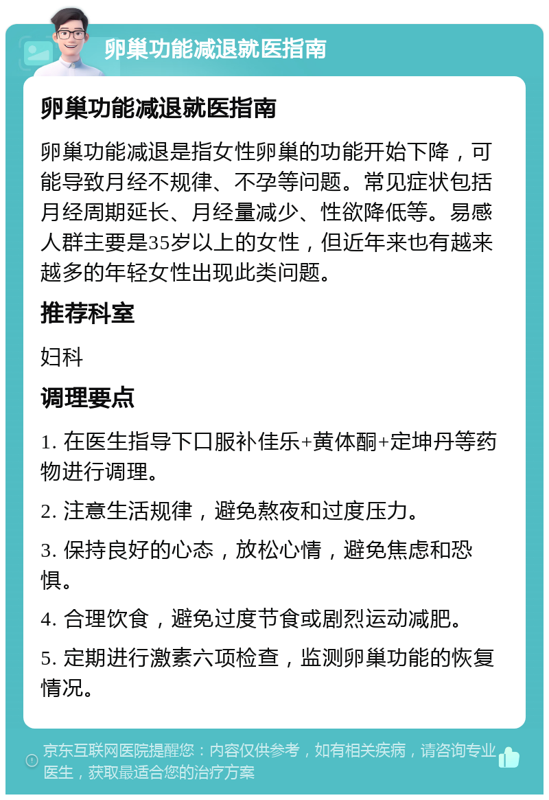 卵巢功能减退就医指南 卵巢功能减退就医指南 卵巢功能减退是指女性卵巢的功能开始下降，可能导致月经不规律、不孕等问题。常见症状包括月经周期延长、月经量减少、性欲降低等。易感人群主要是35岁以上的女性，但近年来也有越来越多的年轻女性出现此类问题。 推荐科室 妇科 调理要点 1. 在医生指导下口服补佳乐+黄体酮+定坤丹等药物进行调理。 2. 注意生活规律，避免熬夜和过度压力。 3. 保持良好的心态，放松心情，避免焦虑和恐惧。 4. 合理饮食，避免过度节食或剧烈运动减肥。 5. 定期进行激素六项检查，监测卵巢功能的恢复情况。