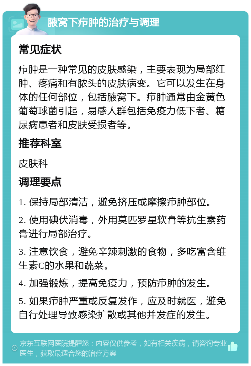 腋窝下疖肿的治疗与调理 常见症状 疖肿是一种常见的皮肤感染，主要表现为局部红肿、疼痛和有脓头的皮肤病变。它可以发生在身体的任何部位，包括腋窝下。疖肿通常由金黄色葡萄球菌引起，易感人群包括免疫力低下者、糖尿病患者和皮肤受损者等。 推荐科室 皮肤科 调理要点 1. 保持局部清洁，避免挤压或摩擦疖肿部位。 2. 使用碘伏消毒，外用莫匹罗星软膏等抗生素药膏进行局部治疗。 3. 注意饮食，避免辛辣刺激的食物，多吃富含维生素C的水果和蔬菜。 4. 加强锻炼，提高免疫力，预防疖肿的发生。 5. 如果疖肿严重或反复发作，应及时就医，避免自行处理导致感染扩散或其他并发症的发生。