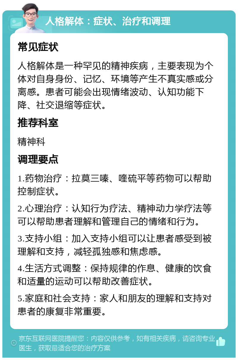 人格解体：症状、治疗和调理 常见症状 人格解体是一种罕见的精神疾病，主要表现为个体对自身身份、记忆、环境等产生不真实感或分离感。患者可能会出现情绪波动、认知功能下降、社交退缩等症状。 推荐科室 精神科 调理要点 1.药物治疗：拉莫三嗪、喹硫平等药物可以帮助控制症状。 2.心理治疗：认知行为疗法、精神动力学疗法等可以帮助患者理解和管理自己的情绪和行为。 3.支持小组：加入支持小组可以让患者感受到被理解和支持，减轻孤独感和焦虑感。 4.生活方式调整：保持规律的作息、健康的饮食和适量的运动可以帮助改善症状。 5.家庭和社会支持：家人和朋友的理解和支持对患者的康复非常重要。