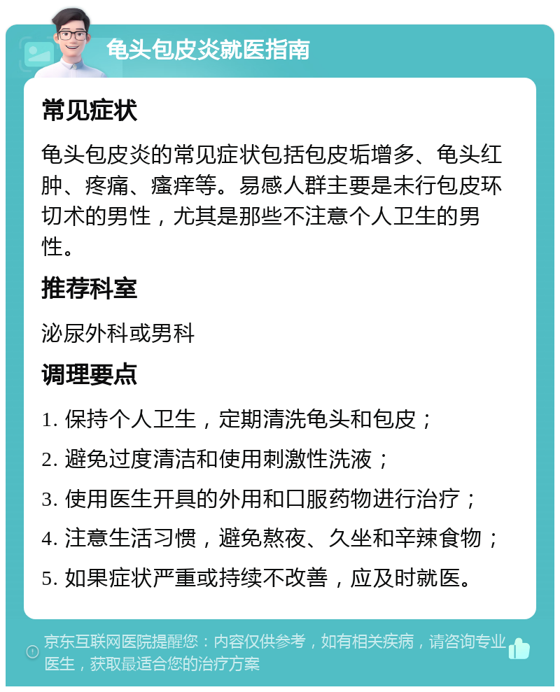 龟头包皮炎就医指南 常见症状 龟头包皮炎的常见症状包括包皮垢增多、龟头红肿、疼痛、瘙痒等。易感人群主要是未行包皮环切术的男性，尤其是那些不注意个人卫生的男性。 推荐科室 泌尿外科或男科 调理要点 1. 保持个人卫生，定期清洗龟头和包皮； 2. 避免过度清洁和使用刺激性洗液； 3. 使用医生开具的外用和口服药物进行治疗； 4. 注意生活习惯，避免熬夜、久坐和辛辣食物； 5. 如果症状严重或持续不改善，应及时就医。