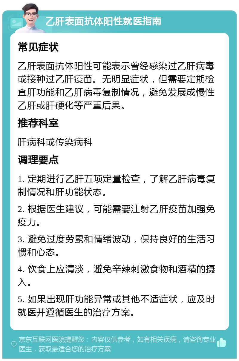 乙肝表面抗体阳性就医指南 常见症状 乙肝表面抗体阳性可能表示曾经感染过乙肝病毒或接种过乙肝疫苗。无明显症状，但需要定期检查肝功能和乙肝病毒复制情况，避免发展成慢性乙肝或肝硬化等严重后果。 推荐科室 肝病科或传染病科 调理要点 1. 定期进行乙肝五项定量检查，了解乙肝病毒复制情况和肝功能状态。 2. 根据医生建议，可能需要注射乙肝疫苗加强免疫力。 3. 避免过度劳累和情绪波动，保持良好的生活习惯和心态。 4. 饮食上应清淡，避免辛辣刺激食物和酒精的摄入。 5. 如果出现肝功能异常或其他不适症状，应及时就医并遵循医生的治疗方案。