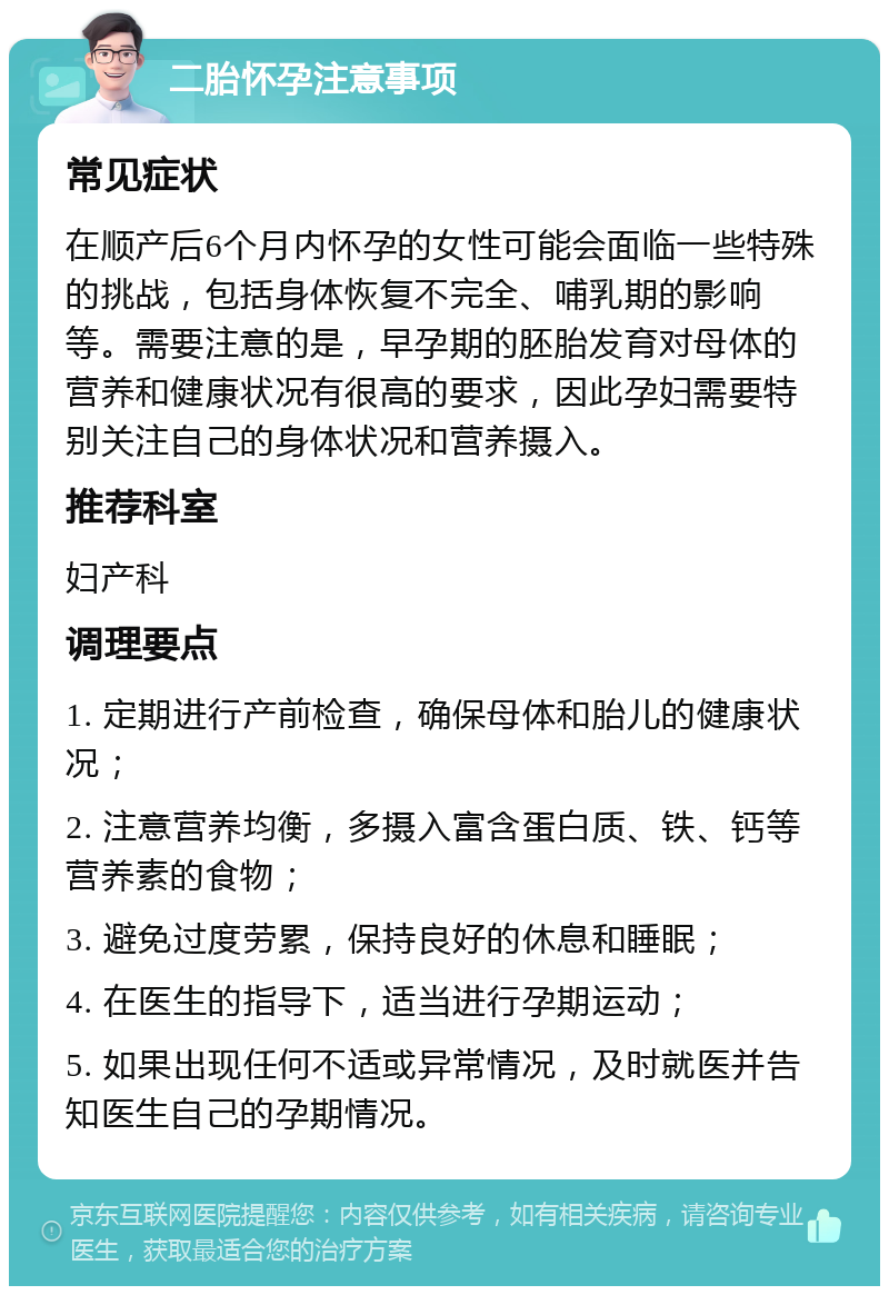 二胎怀孕注意事项 常见症状 在顺产后6个月内怀孕的女性可能会面临一些特殊的挑战，包括身体恢复不完全、哺乳期的影响等。需要注意的是，早孕期的胚胎发育对母体的营养和健康状况有很高的要求，因此孕妇需要特别关注自己的身体状况和营养摄入。 推荐科室 妇产科 调理要点 1. 定期进行产前检查，确保母体和胎儿的健康状况； 2. 注意营养均衡，多摄入富含蛋白质、铁、钙等营养素的食物； 3. 避免过度劳累，保持良好的休息和睡眠； 4. 在医生的指导下，适当进行孕期运动； 5. 如果出现任何不适或异常情况，及时就医并告知医生自己的孕期情况。