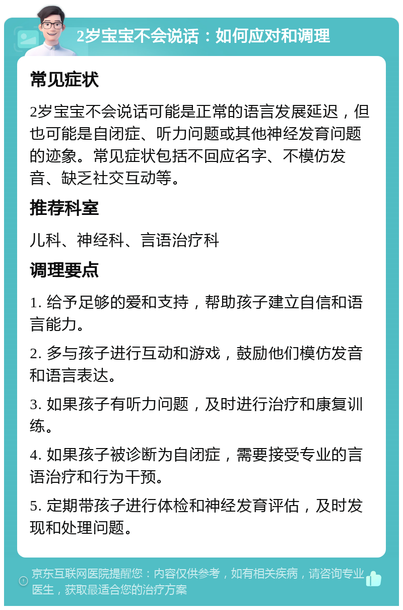 2岁宝宝不会说话：如何应对和调理 常见症状 2岁宝宝不会说话可能是正常的语言发展延迟，但也可能是自闭症、听力问题或其他神经发育问题的迹象。常见症状包括不回应名字、不模仿发音、缺乏社交互动等。 推荐科室 儿科、神经科、言语治疗科 调理要点 1. 给予足够的爱和支持，帮助孩子建立自信和语言能力。 2. 多与孩子进行互动和游戏，鼓励他们模仿发音和语言表达。 3. 如果孩子有听力问题，及时进行治疗和康复训练。 4. 如果孩子被诊断为自闭症，需要接受专业的言语治疗和行为干预。 5. 定期带孩子进行体检和神经发育评估，及时发现和处理问题。