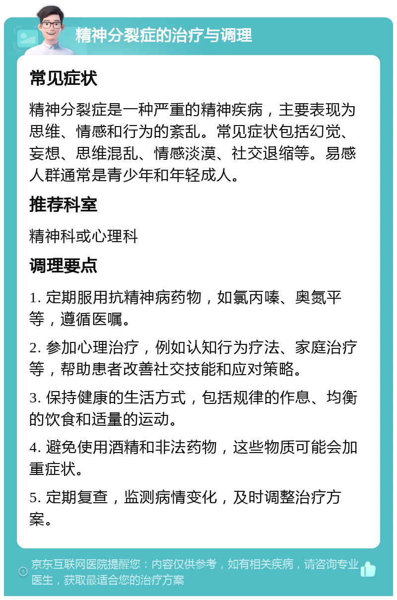 精神分裂症的治疗与调理 常见症状 精神分裂症是一种严重的精神疾病，主要表现为思维、情感和行为的紊乱。常见症状包括幻觉、妄想、思维混乱、情感淡漠、社交退缩等。易感人群通常是青少年和年轻成人。 推荐科室 精神科或心理科 调理要点 1. 定期服用抗精神病药物，如氯丙嗪、奥氮平等，遵循医嘱。 2. 参加心理治疗，例如认知行为疗法、家庭治疗等，帮助患者改善社交技能和应对策略。 3. 保持健康的生活方式，包括规律的作息、均衡的饮食和适量的运动。 4. 避免使用酒精和非法药物，这些物质可能会加重症状。 5. 定期复查，监测病情变化，及时调整治疗方案。