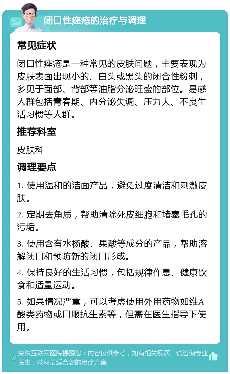 闭口性痤疮的治疗与调理 常见症状 闭口性痤疮是一种常见的皮肤问题，主要表现为皮肤表面出现小的、白头或黑头的闭合性粉刺，多见于面部、背部等油脂分泌旺盛的部位。易感人群包括青春期、内分泌失调、压力大、不良生活习惯等人群。 推荐科室 皮肤科 调理要点 1. 使用温和的洁面产品，避免过度清洁和刺激皮肤。 2. 定期去角质，帮助清除死皮细胞和堵塞毛孔的污垢。 3. 使用含有水杨酸、果酸等成分的产品，帮助溶解闭口和预防新的闭口形成。 4. 保持良好的生活习惯，包括规律作息、健康饮食和适量运动。 5. 如果情况严重，可以考虑使用外用药物如维A酸类药物或口服抗生素等，但需在医生指导下使用。