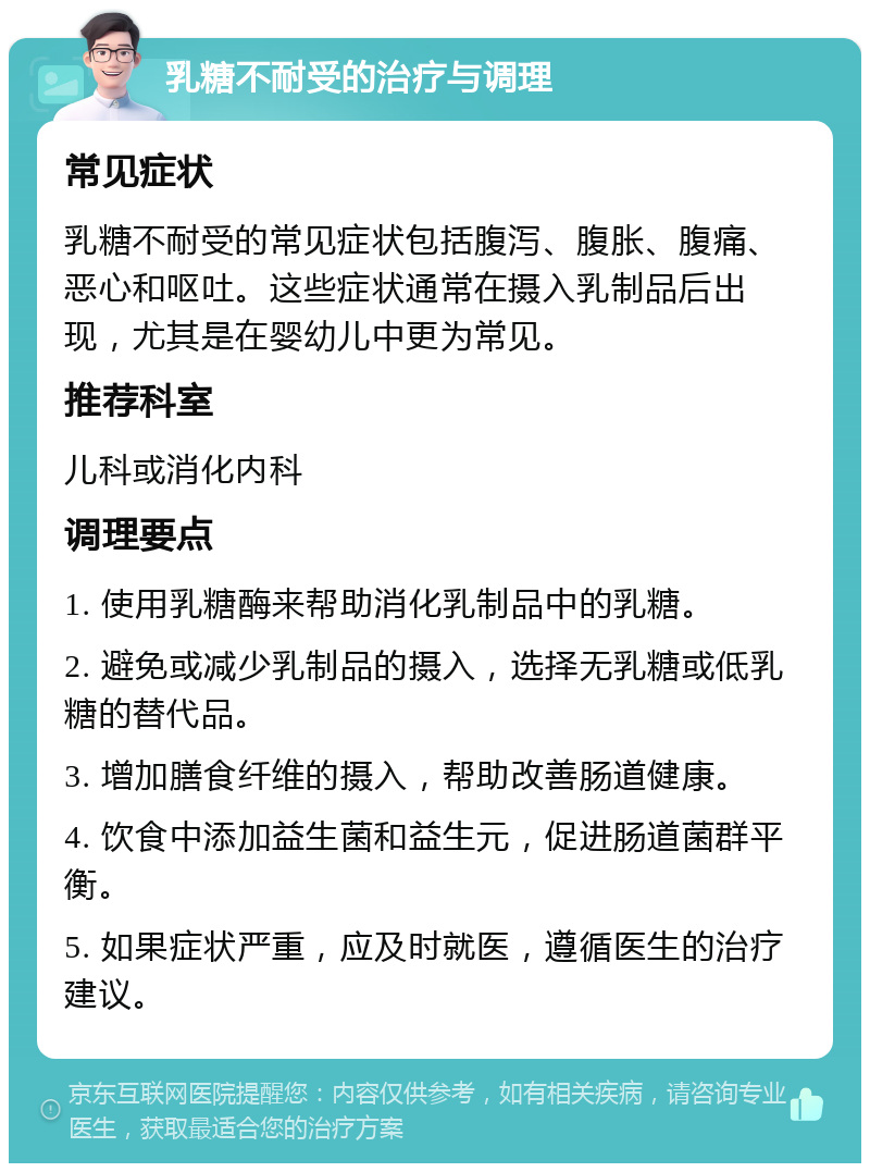 乳糖不耐受的治疗与调理 常见症状 乳糖不耐受的常见症状包括腹泻、腹胀、腹痛、恶心和呕吐。这些症状通常在摄入乳制品后出现，尤其是在婴幼儿中更为常见。 推荐科室 儿科或消化内科 调理要点 1. 使用乳糖酶来帮助消化乳制品中的乳糖。 2. 避免或减少乳制品的摄入，选择无乳糖或低乳糖的替代品。 3. 增加膳食纤维的摄入，帮助改善肠道健康。 4. 饮食中添加益生菌和益生元，促进肠道菌群平衡。 5. 如果症状严重，应及时就医，遵循医生的治疗建议。