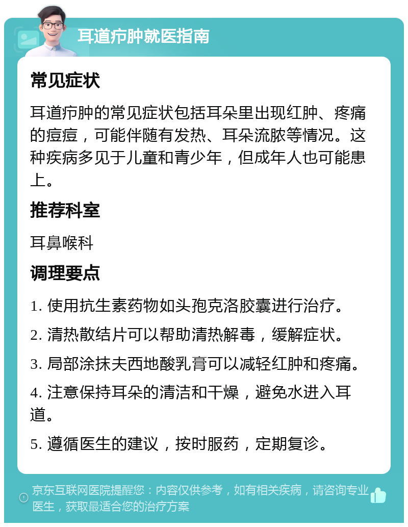 耳道疖肿就医指南 常见症状 耳道疖肿的常见症状包括耳朵里出现红肿、疼痛的痘痘，可能伴随有发热、耳朵流脓等情况。这种疾病多见于儿童和青少年，但成年人也可能患上。 推荐科室 耳鼻喉科 调理要点 1. 使用抗生素药物如头孢克洛胶囊进行治疗。 2. 清热散结片可以帮助清热解毒，缓解症状。 3. 局部涂抹夫西地酸乳膏可以减轻红肿和疼痛。 4. 注意保持耳朵的清洁和干燥，避免水进入耳道。 5. 遵循医生的建议，按时服药，定期复诊。