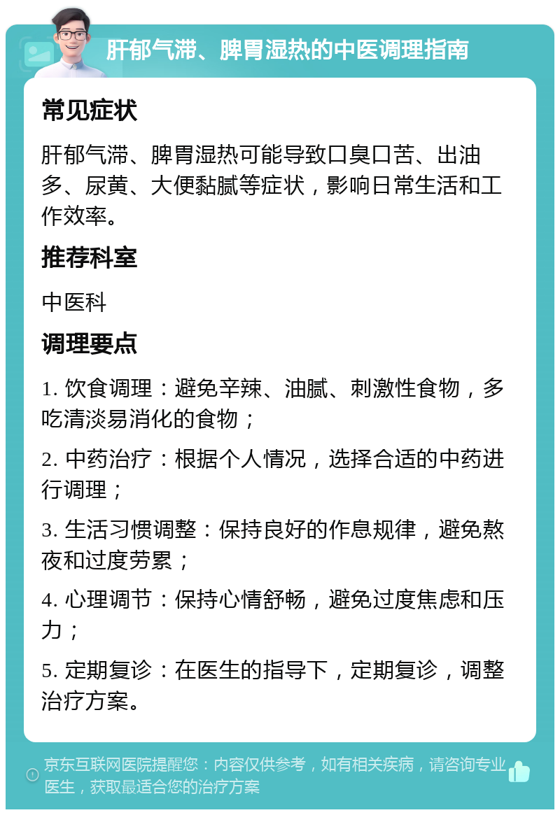 肝郁气滞、脾胃湿热的中医调理指南 常见症状 肝郁气滞、脾胃湿热可能导致口臭口苦、出油多、尿黄、大便黏腻等症状，影响日常生活和工作效率。 推荐科室 中医科 调理要点 1. 饮食调理：避免辛辣、油腻、刺激性食物，多吃清淡易消化的食物； 2. 中药治疗：根据个人情况，选择合适的中药进行调理； 3. 生活习惯调整：保持良好的作息规律，避免熬夜和过度劳累； 4. 心理调节：保持心情舒畅，避免过度焦虑和压力； 5. 定期复诊：在医生的指导下，定期复诊，调整治疗方案。