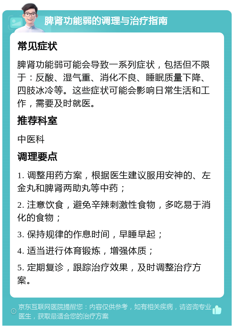 脾肾功能弱的调理与治疗指南 常见症状 脾肾功能弱可能会导致一系列症状，包括但不限于：反酸、湿气重、消化不良、睡眠质量下降、四肢冰冷等。这些症状可能会影响日常生活和工作，需要及时就医。 推荐科室 中医科 调理要点 1. 调整用药方案，根据医生建议服用安神的、左金丸和脾肾两助丸等中药； 2. 注意饮食，避免辛辣刺激性食物，多吃易于消化的食物； 3. 保持规律的作息时间，早睡早起； 4. 适当进行体育锻炼，增强体质； 5. 定期复诊，跟踪治疗效果，及时调整治疗方案。