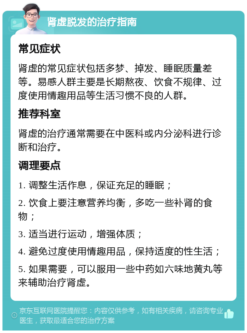 肾虚脱发的治疗指南 常见症状 肾虚的常见症状包括多梦、掉发、睡眠质量差等。易感人群主要是长期熬夜、饮食不规律、过度使用情趣用品等生活习惯不良的人群。 推荐科室 肾虚的治疗通常需要在中医科或内分泌科进行诊断和治疗。 调理要点 1. 调整生活作息，保证充足的睡眠； 2. 饮食上要注意营养均衡，多吃一些补肾的食物； 3. 适当进行运动，增强体质； 4. 避免过度使用情趣用品，保持适度的性生活； 5. 如果需要，可以服用一些中药如六味地黄丸等来辅助治疗肾虚。