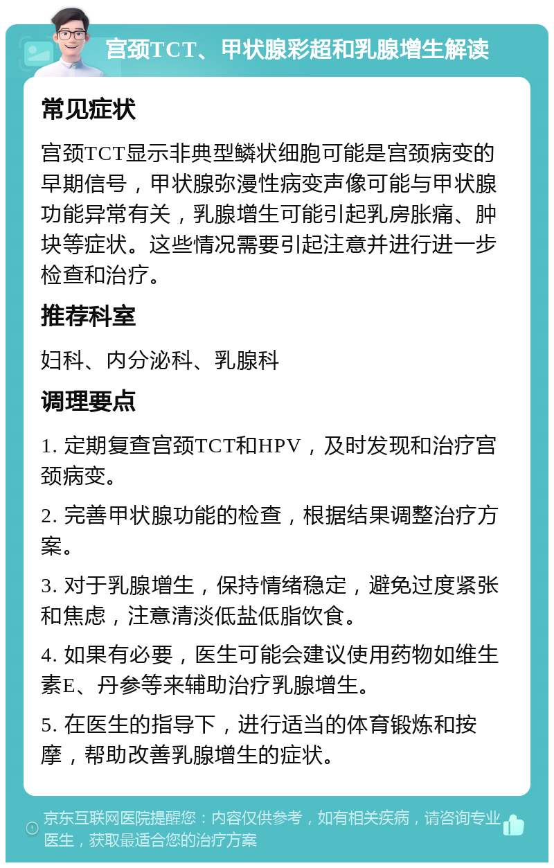 宫颈TCT、甲状腺彩超和乳腺增生解读 常见症状 宫颈TCT显示非典型鳞状细胞可能是宫颈病变的早期信号，甲状腺弥漫性病变声像可能与甲状腺功能异常有关，乳腺增生可能引起乳房胀痛、肿块等症状。这些情况需要引起注意并进行进一步检查和治疗。 推荐科室 妇科、内分泌科、乳腺科 调理要点 1. 定期复查宫颈TCT和HPV，及时发现和治疗宫颈病变。 2. 完善甲状腺功能的检查，根据结果调整治疗方案。 3. 对于乳腺增生，保持情绪稳定，避免过度紧张和焦虑，注意清淡低盐低脂饮食。 4. 如果有必要，医生可能会建议使用药物如维生素E、丹参等来辅助治疗乳腺增生。 5. 在医生的指导下，进行适当的体育锻炼和按摩，帮助改善乳腺增生的症状。