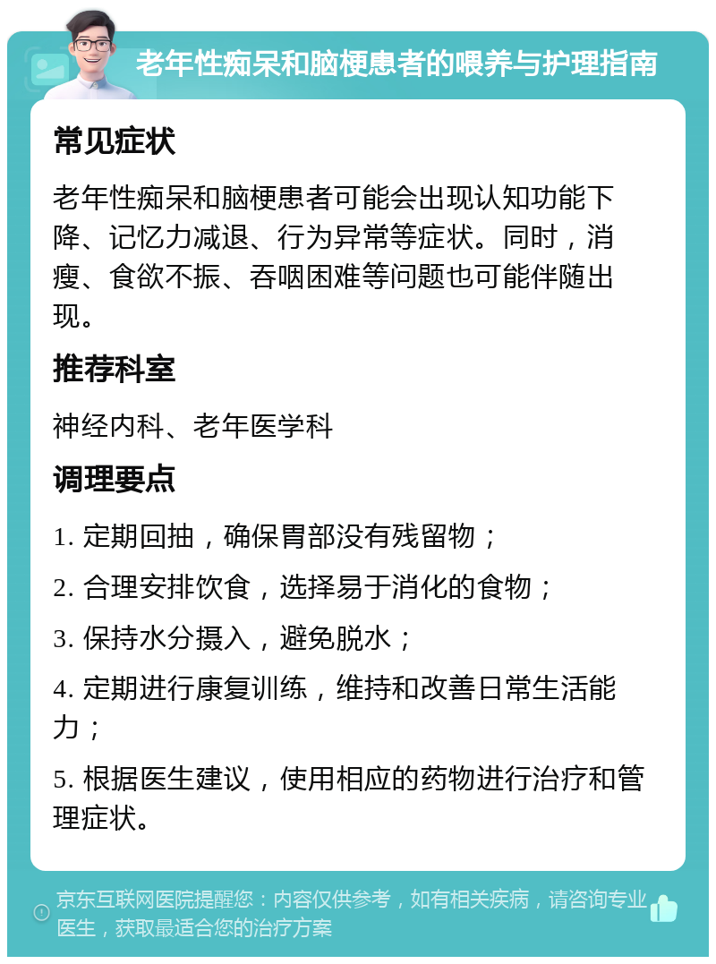 老年性痴呆和脑梗患者的喂养与护理指南 常见症状 老年性痴呆和脑梗患者可能会出现认知功能下降、记忆力减退、行为异常等症状。同时，消瘦、食欲不振、吞咽困难等问题也可能伴随出现。 推荐科室 神经内科、老年医学科 调理要点 1. 定期回抽，确保胃部没有残留物； 2. 合理安排饮食，选择易于消化的食物； 3. 保持水分摄入，避免脱水； 4. 定期进行康复训练，维持和改善日常生活能力； 5. 根据医生建议，使用相应的药物进行治疗和管理症状。