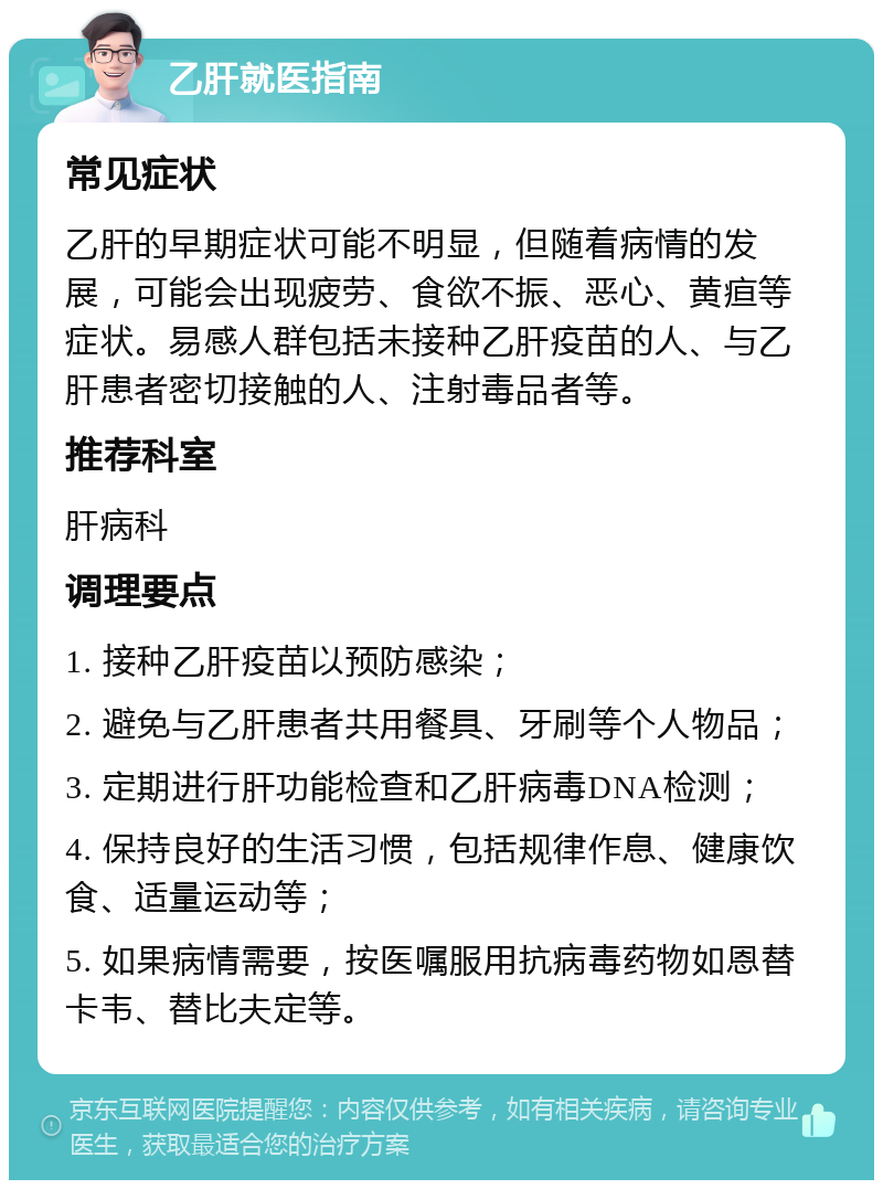 乙肝就医指南 常见症状 乙肝的早期症状可能不明显，但随着病情的发展，可能会出现疲劳、食欲不振、恶心、黄疸等症状。易感人群包括未接种乙肝疫苗的人、与乙肝患者密切接触的人、注射毒品者等。 推荐科室 肝病科 调理要点 1. 接种乙肝疫苗以预防感染； 2. 避免与乙肝患者共用餐具、牙刷等个人物品； 3. 定期进行肝功能检查和乙肝病毒DNA检测； 4. 保持良好的生活习惯，包括规律作息、健康饮食、适量运动等； 5. 如果病情需要，按医嘱服用抗病毒药物如恩替卡韦、替比夫定等。