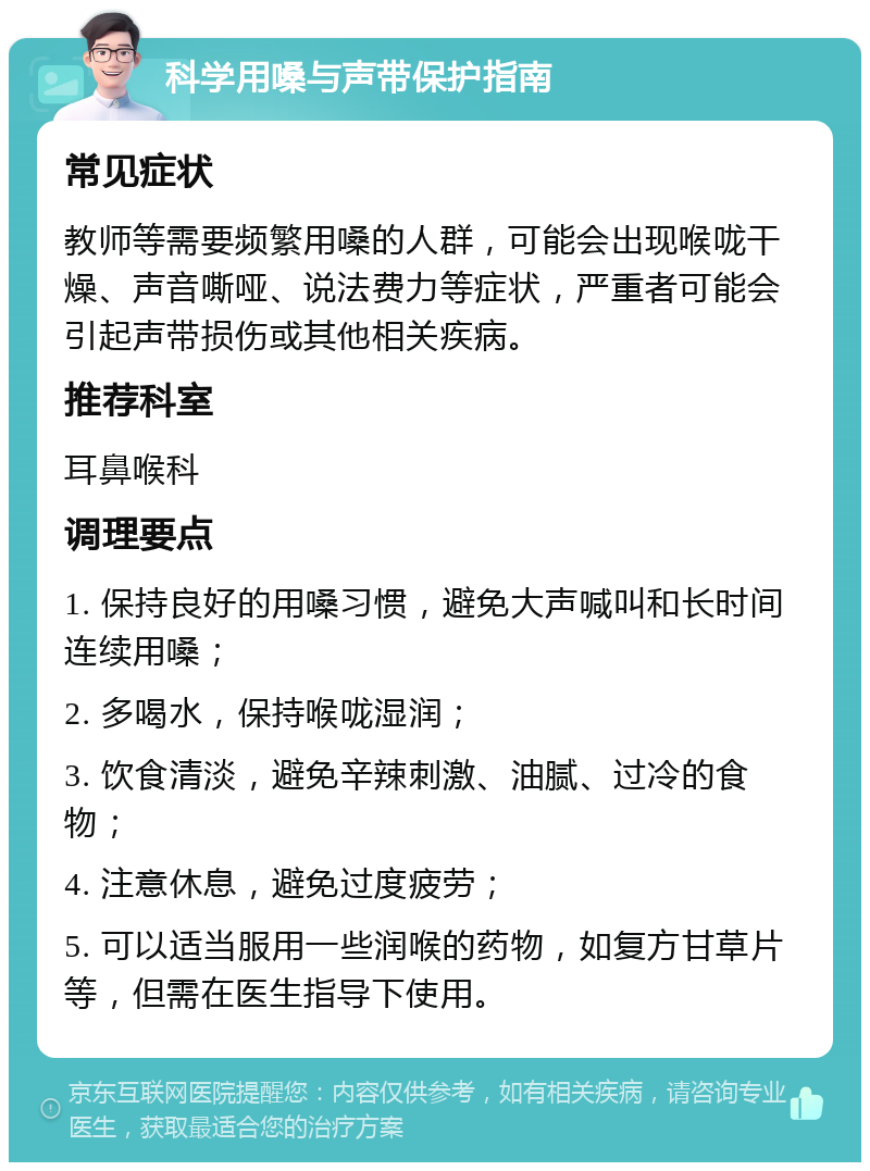 科学用嗓与声带保护指南 常见症状 教师等需要频繁用嗓的人群，可能会出现喉咙干燥、声音嘶哑、说法费力等症状，严重者可能会引起声带损伤或其他相关疾病。 推荐科室 耳鼻喉科 调理要点 1. 保持良好的用嗓习惯，避免大声喊叫和长时间连续用嗓； 2. 多喝水，保持喉咙湿润； 3. 饮食清淡，避免辛辣刺激、油腻、过冷的食物； 4. 注意休息，避免过度疲劳； 5. 可以适当服用一些润喉的药物，如复方甘草片等，但需在医生指导下使用。