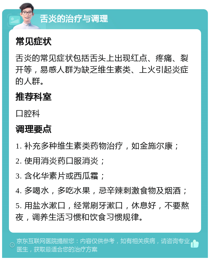 舌炎的治疗与调理 常见症状 舌炎的常见症状包括舌头上出现红点、疼痛、裂开等，易感人群为缺乏维生素类、上火引起炎症的人群。 推荐科室 口腔科 调理要点 1. 补充多种维生素类药物治疗，如金施尔康； 2. 使用消炎药口服消炎； 3. 含化华素片或西瓜霜； 4. 多喝水，多吃水果，忌辛辣刺激食物及烟酒； 5. 用盐水漱口，经常刷牙漱口，休息好，不要熬夜，调养生活习惯和饮食习惯规律。