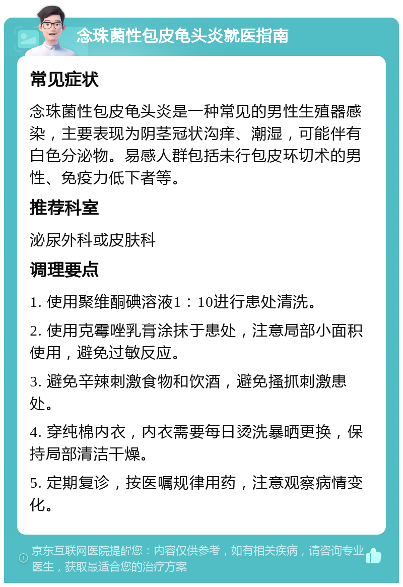 念珠菌性包皮龟头炎就医指南 常见症状 念珠菌性包皮龟头炎是一种常见的男性生殖器感染，主要表现为阴茎冠状沟痒、潮湿，可能伴有白色分泌物。易感人群包括未行包皮环切术的男性、免疫力低下者等。 推荐科室 泌尿外科或皮肤科 调理要点 1. 使用聚维酮碘溶液1：10进行患处清洗。 2. 使用克霉唑乳膏涂抹于患处，注意局部小面积使用，避免过敏反应。 3. 避免辛辣刺激食物和饮酒，避免搔抓刺激患处。 4. 穿纯棉内衣，内衣需要每日烫洗暴晒更换，保持局部清洁干燥。 5. 定期复诊，按医嘱规律用药，注意观察病情变化。