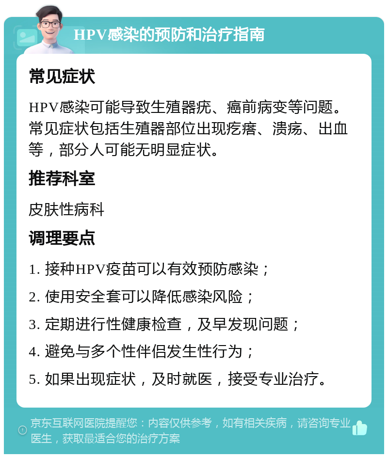 HPV感染的预防和治疗指南 常见症状 HPV感染可能导致生殖器疣、癌前病变等问题。常见症状包括生殖器部位出现疙瘩、溃疡、出血等，部分人可能无明显症状。 推荐科室 皮肤性病科 调理要点 1. 接种HPV疫苗可以有效预防感染； 2. 使用安全套可以降低感染风险； 3. 定期进行性健康检查，及早发现问题； 4. 避免与多个性伴侣发生性行为； 5. 如果出现症状，及时就医，接受专业治疗。