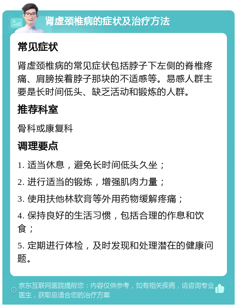 肾虚颈椎病的症状及治疗方法 常见症状 肾虚颈椎病的常见症状包括脖子下左侧的脊椎疼痛、肩膀挨着脖子那块的不适感等。易感人群主要是长时间低头、缺乏活动和锻炼的人群。 推荐科室 骨科或康复科 调理要点 1. 适当休息，避免长时间低头久坐； 2. 进行适当的锻炼，增强肌肉力量； 3. 使用扶他林软膏等外用药物缓解疼痛； 4. 保持良好的生活习惯，包括合理的作息和饮食； 5. 定期进行体检，及时发现和处理潜在的健康问题。