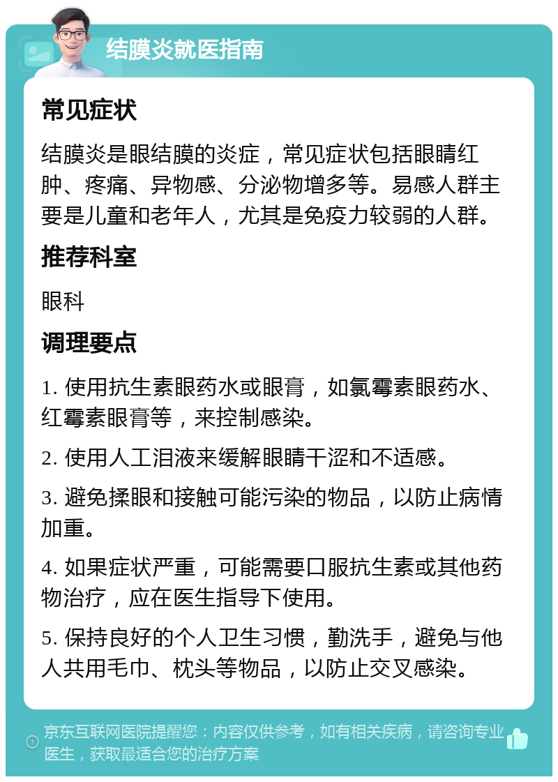 结膜炎就医指南 常见症状 结膜炎是眼结膜的炎症，常见症状包括眼睛红肿、疼痛、异物感、分泌物增多等。易感人群主要是儿童和老年人，尤其是免疫力较弱的人群。 推荐科室 眼科 调理要点 1. 使用抗生素眼药水或眼膏，如氯霉素眼药水、红霉素眼膏等，来控制感染。 2. 使用人工泪液来缓解眼睛干涩和不适感。 3. 避免揉眼和接触可能污染的物品，以防止病情加重。 4. 如果症状严重，可能需要口服抗生素或其他药物治疗，应在医生指导下使用。 5. 保持良好的个人卫生习惯，勤洗手，避免与他人共用毛巾、枕头等物品，以防止交叉感染。