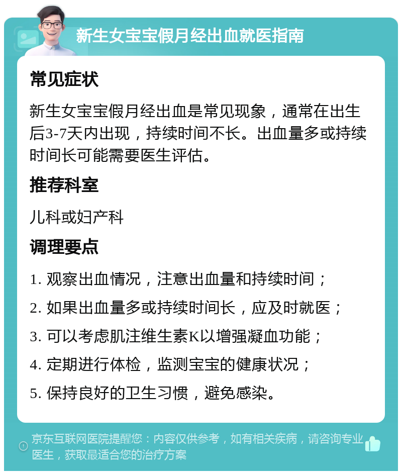 新生女宝宝假月经出血就医指南 常见症状 新生女宝宝假月经出血是常见现象，通常在出生后3-7天内出现，持续时间不长。出血量多或持续时间长可能需要医生评估。 推荐科室 儿科或妇产科 调理要点 1. 观察出血情况，注意出血量和持续时间； 2. 如果出血量多或持续时间长，应及时就医； 3. 可以考虑肌注维生素K以增强凝血功能； 4. 定期进行体检，监测宝宝的健康状况； 5. 保持良好的卫生习惯，避免感染。