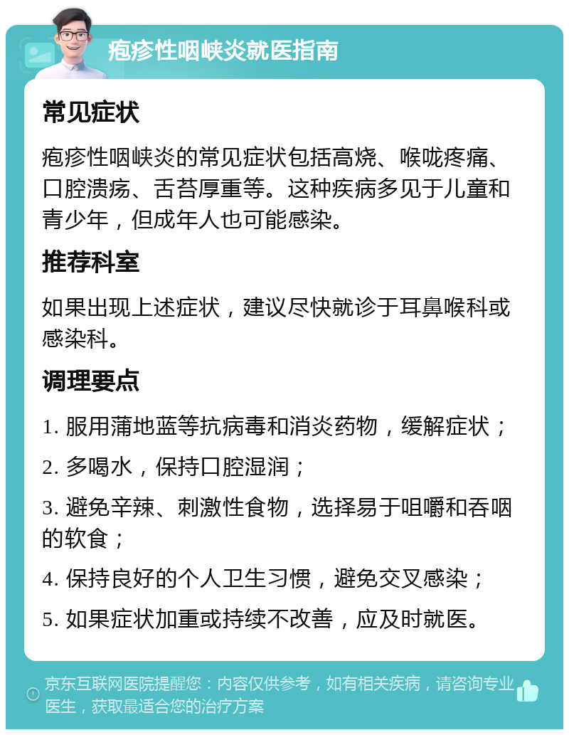 疱疹性咽峡炎就医指南 常见症状 疱疹性咽峡炎的常见症状包括高烧、喉咙疼痛、口腔溃疡、舌苔厚重等。这种疾病多见于儿童和青少年，但成年人也可能感染。 推荐科室 如果出现上述症状，建议尽快就诊于耳鼻喉科或感染科。 调理要点 1. 服用蒲地蓝等抗病毒和消炎药物，缓解症状； 2. 多喝水，保持口腔湿润； 3. 避免辛辣、刺激性食物，选择易于咀嚼和吞咽的软食； 4. 保持良好的个人卫生习惯，避免交叉感染； 5. 如果症状加重或持续不改善，应及时就医。