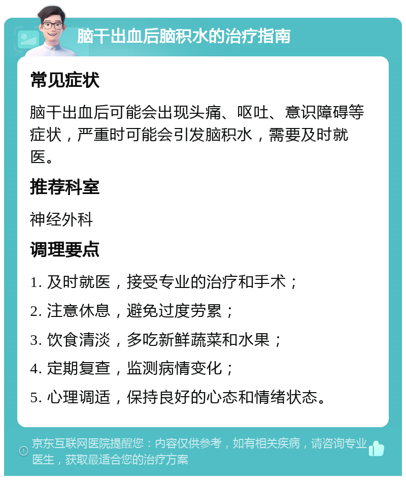 脑干出血后脑积水的治疗指南 常见症状 脑干出血后可能会出现头痛、呕吐、意识障碍等症状，严重时可能会引发脑积水，需要及时就医。 推荐科室 神经外科 调理要点 1. 及时就医，接受专业的治疗和手术； 2. 注意休息，避免过度劳累； 3. 饮食清淡，多吃新鲜蔬菜和水果； 4. 定期复查，监测病情变化； 5. 心理调适，保持良好的心态和情绪状态。