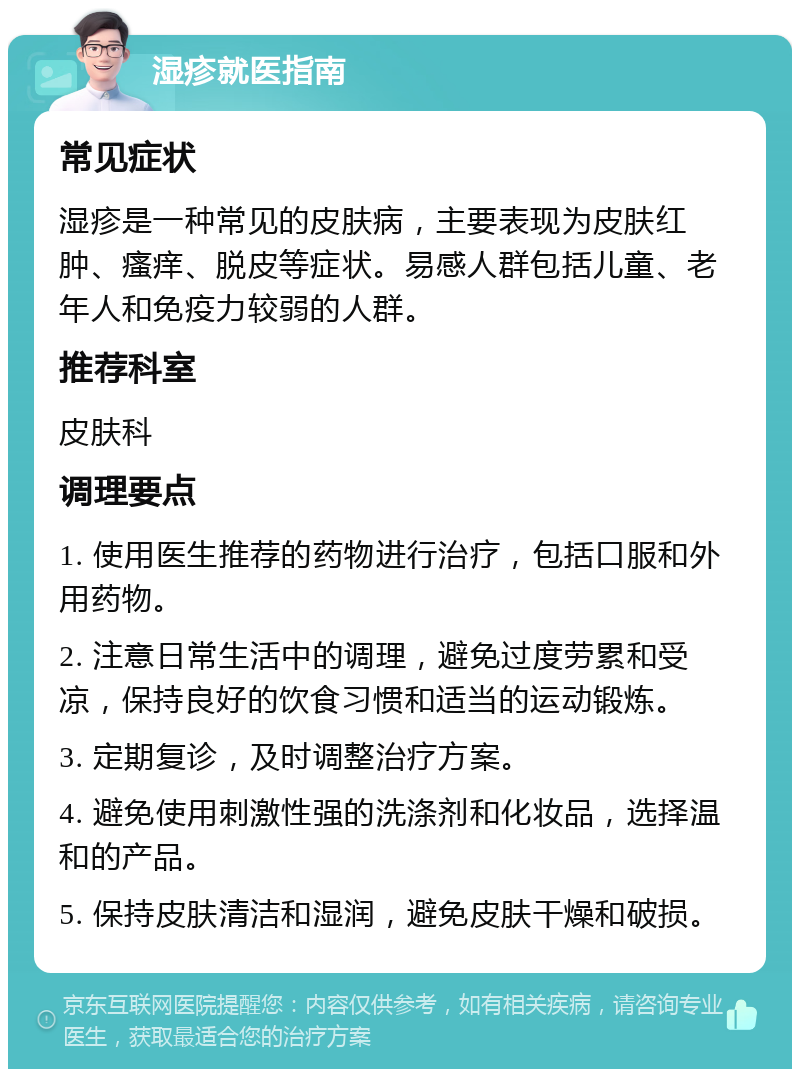 湿疹就医指南 常见症状 湿疹是一种常见的皮肤病，主要表现为皮肤红肿、瘙痒、脱皮等症状。易感人群包括儿童、老年人和免疫力较弱的人群。 推荐科室 皮肤科 调理要点 1. 使用医生推荐的药物进行治疗，包括口服和外用药物。 2. 注意日常生活中的调理，避免过度劳累和受凉，保持良好的饮食习惯和适当的运动锻炼。 3. 定期复诊，及时调整治疗方案。 4. 避免使用刺激性强的洗涤剂和化妆品，选择温和的产品。 5. 保持皮肤清洁和湿润，避免皮肤干燥和破损。