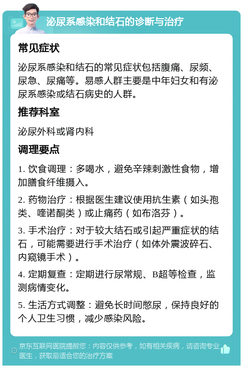 泌尿系感染和结石的诊断与治疗 常见症状 泌尿系感染和结石的常见症状包括腹痛、尿频、尿急、尿痛等。易感人群主要是中年妇女和有泌尿系感染或结石病史的人群。 推荐科室 泌尿外科或肾内科 调理要点 1. 饮食调理：多喝水，避免辛辣刺激性食物，增加膳食纤维摄入。 2. 药物治疗：根据医生建议使用抗生素（如头孢类、喹诺酮类）或止痛药（如布洛芬）。 3. 手术治疗：对于较大结石或引起严重症状的结石，可能需要进行手术治疗（如体外震波碎石、内窥镜手术）。 4. 定期复查：定期进行尿常规、B超等检查，监测病情变化。 5. 生活方式调整：避免长时间憋尿，保持良好的个人卫生习惯，减少感染风险。