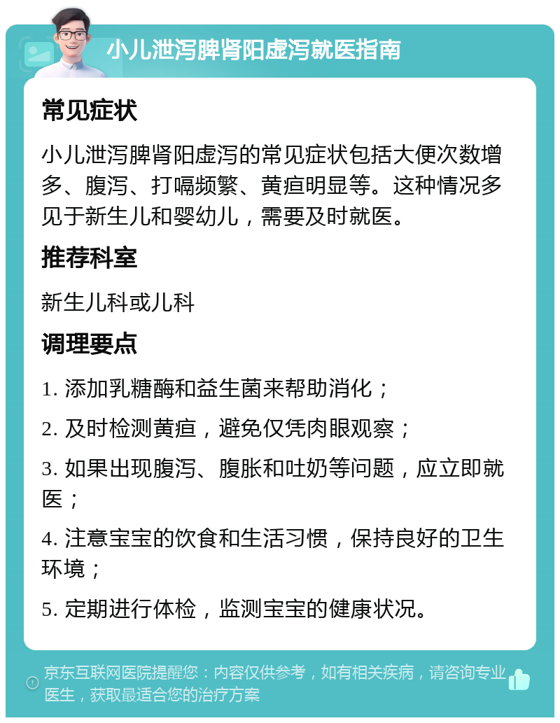 小儿泄泻脾肾阳虚泻就医指南 常见症状 小儿泄泻脾肾阳虚泻的常见症状包括大便次数增多、腹泻、打嗝频繁、黄疸明显等。这种情况多见于新生儿和婴幼儿，需要及时就医。 推荐科室 新生儿科或儿科 调理要点 1. 添加乳糖酶和益生菌来帮助消化； 2. 及时检测黄疸，避免仅凭肉眼观察； 3. 如果出现腹泻、腹胀和吐奶等问题，应立即就医； 4. 注意宝宝的饮食和生活习惯，保持良好的卫生环境； 5. 定期进行体检，监测宝宝的健康状况。