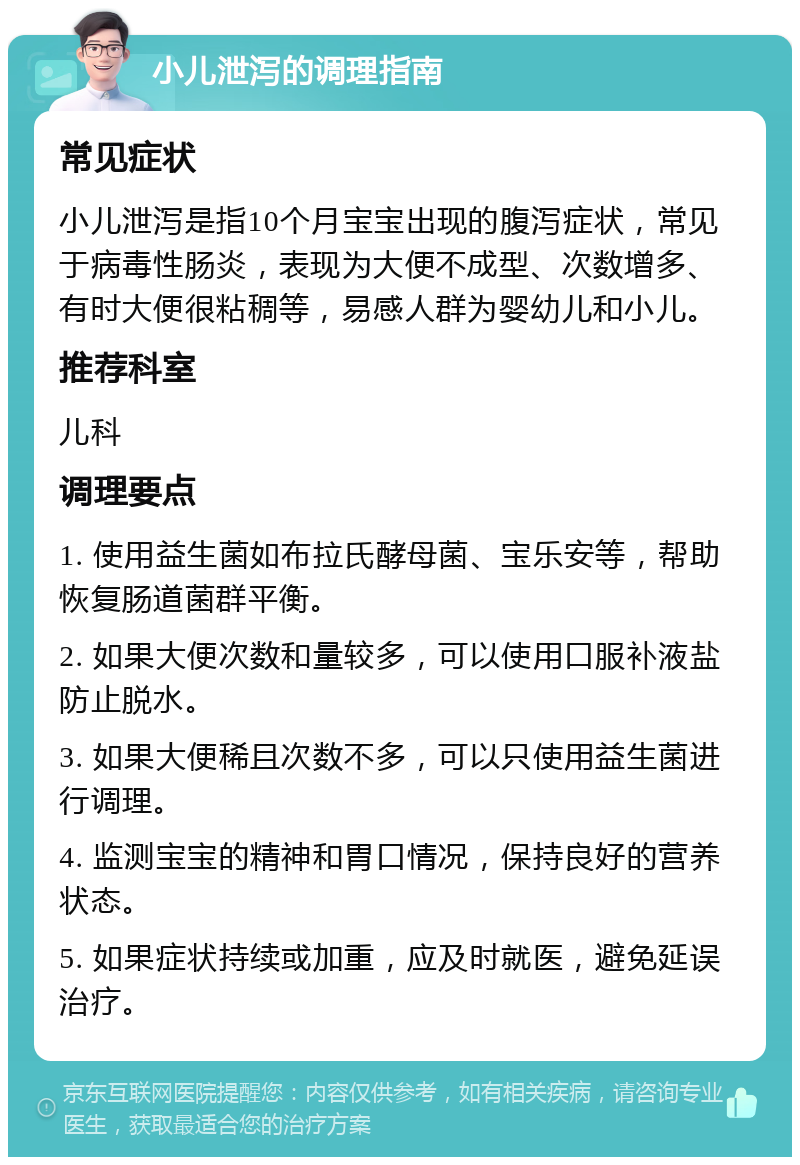 小儿泄泻的调理指南 常见症状 小儿泄泻是指10个月宝宝出现的腹泻症状，常见于病毒性肠炎，表现为大便不成型、次数增多、有时大便很粘稠等，易感人群为婴幼儿和小儿。 推荐科室 儿科 调理要点 1. 使用益生菌如布拉氏酵母菌、宝乐安等，帮助恢复肠道菌群平衡。 2. 如果大便次数和量较多，可以使用口服补液盐防止脱水。 3. 如果大便稀且次数不多，可以只使用益生菌进行调理。 4. 监测宝宝的精神和胃口情况，保持良好的营养状态。 5. 如果症状持续或加重，应及时就医，避免延误治疗。