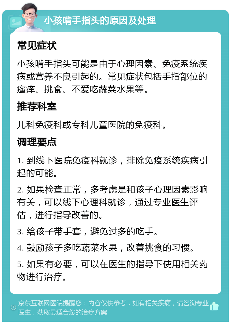 小孩啃手指头的原因及处理 常见症状 小孩啃手指头可能是由于心理因素、免疫系统疾病或营养不良引起的。常见症状包括手指部位的瘙痒、挑食、不爱吃蔬菜水果等。 推荐科室 儿科免疫科或专科儿童医院的免疫科。 调理要点 1. 到线下医院免疫科就诊，排除免疫系统疾病引起的可能。 2. 如果检查正常，多考虑是和孩子心理因素影响有关，可以线下心理科就诊，通过专业医生评估，进行指导改善的。 3. 给孩子带手套，避免过多的吃手。 4. 鼓励孩子多吃蔬菜水果，改善挑食的习惯。 5. 如果有必要，可以在医生的指导下使用相关药物进行治疗。