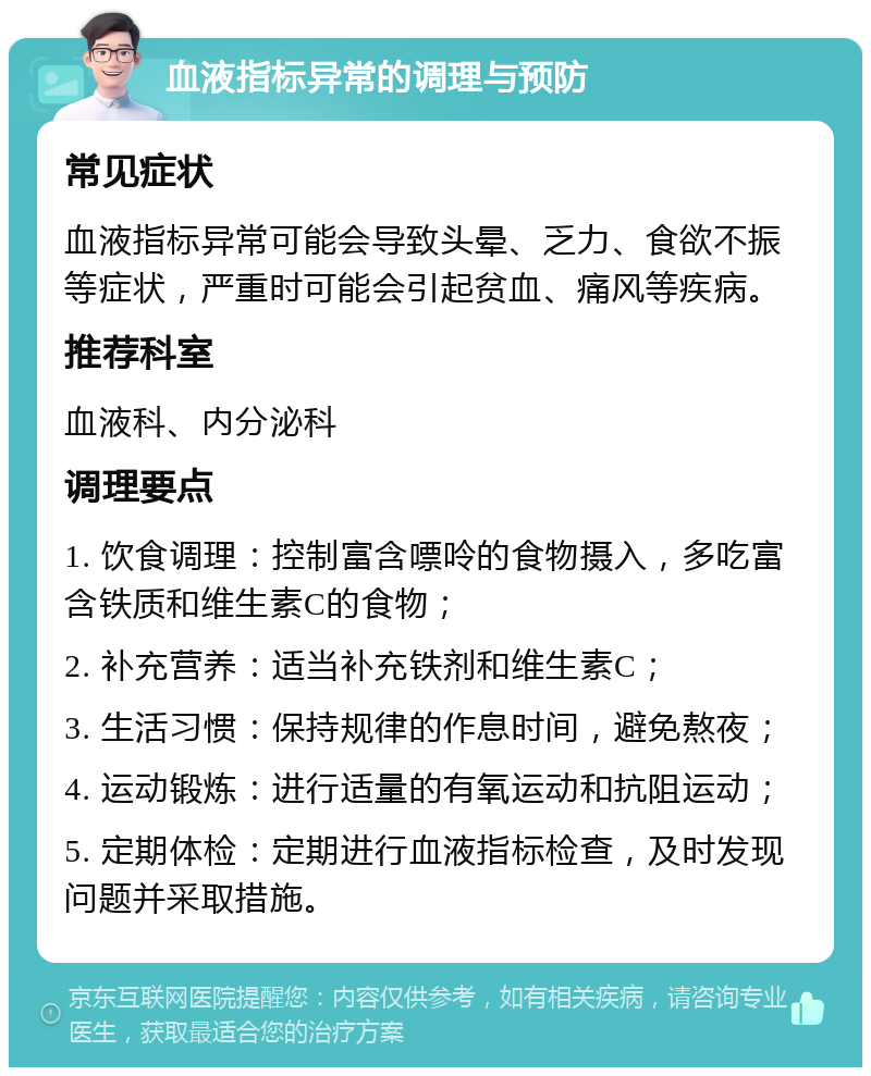 血液指标异常的调理与预防 常见症状 血液指标异常可能会导致头晕、乏力、食欲不振等症状，严重时可能会引起贫血、痛风等疾病。 推荐科室 血液科、内分泌科 调理要点 1. 饮食调理：控制富含嘌呤的食物摄入，多吃富含铁质和维生素C的食物； 2. 补充营养：适当补充铁剂和维生素C； 3. 生活习惯：保持规律的作息时间，避免熬夜； 4. 运动锻炼：进行适量的有氧运动和抗阻运动； 5. 定期体检：定期进行血液指标检查，及时发现问题并采取措施。