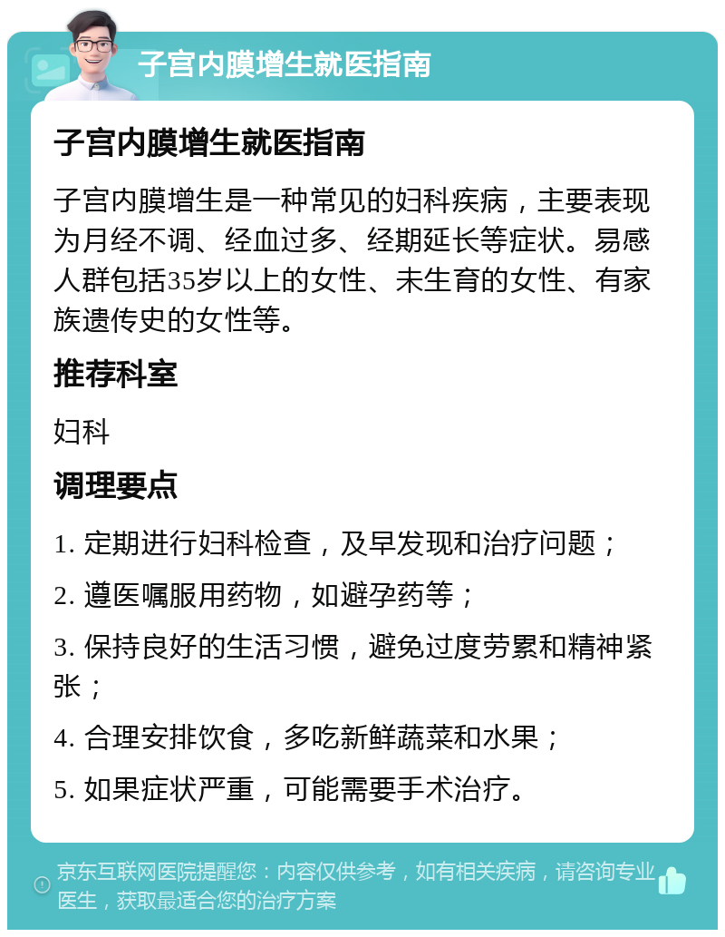 子宫内膜增生就医指南 子宫内膜增生就医指南 子宫内膜增生是一种常见的妇科疾病，主要表现为月经不调、经血过多、经期延长等症状。易感人群包括35岁以上的女性、未生育的女性、有家族遗传史的女性等。 推荐科室 妇科 调理要点 1. 定期进行妇科检查，及早发现和治疗问题； 2. 遵医嘱服用药物，如避孕药等； 3. 保持良好的生活习惯，避免过度劳累和精神紧张； 4. 合理安排饮食，多吃新鲜蔬菜和水果； 5. 如果症状严重，可能需要手术治疗。