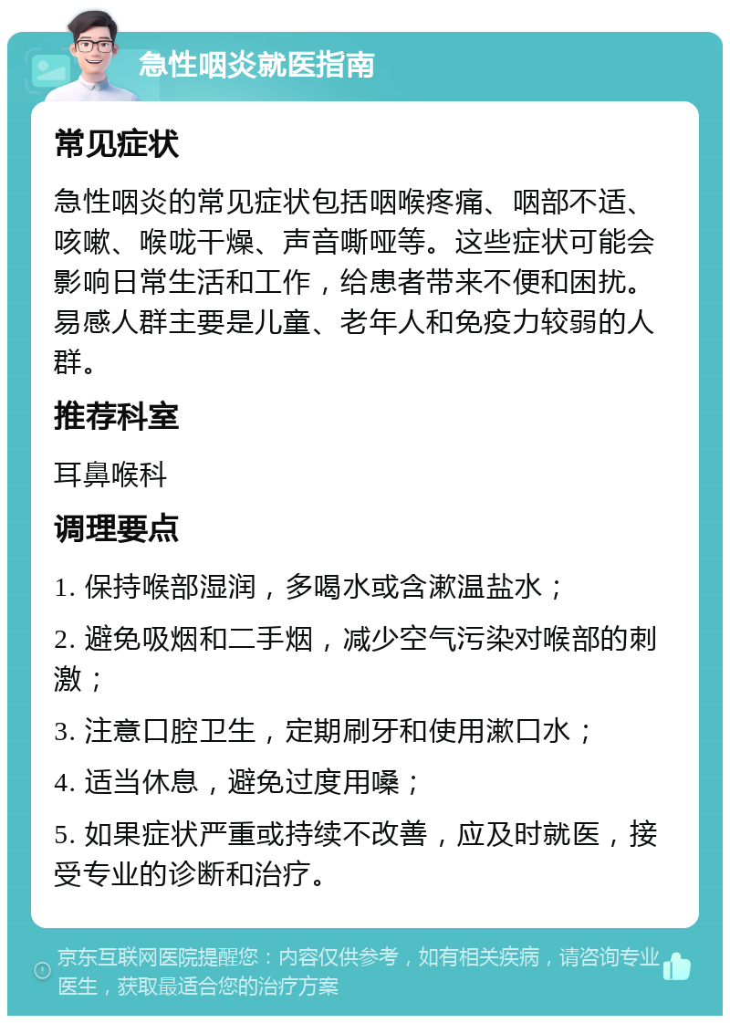 急性咽炎就医指南 常见症状 急性咽炎的常见症状包括咽喉疼痛、咽部不适、咳嗽、喉咙干燥、声音嘶哑等。这些症状可能会影响日常生活和工作，给患者带来不便和困扰。易感人群主要是儿童、老年人和免疫力较弱的人群。 推荐科室 耳鼻喉科 调理要点 1. 保持喉部湿润，多喝水或含漱温盐水； 2. 避免吸烟和二手烟，减少空气污染对喉部的刺激； 3. 注意口腔卫生，定期刷牙和使用漱口水； 4. 适当休息，避免过度用嗓； 5. 如果症状严重或持续不改善，应及时就医，接受专业的诊断和治疗。