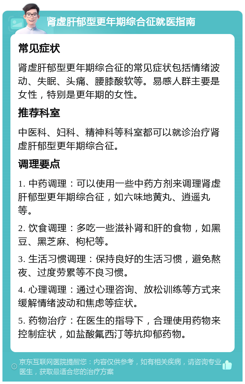 肾虚肝郁型更年期综合征就医指南 常见症状 肾虚肝郁型更年期综合征的常见症状包括情绪波动、失眠、头痛、腰膝酸软等。易感人群主要是女性，特别是更年期的女性。 推荐科室 中医科、妇科、精神科等科室都可以就诊治疗肾虚肝郁型更年期综合征。 调理要点 1. 中药调理：可以使用一些中药方剂来调理肾虚肝郁型更年期综合征，如六味地黄丸、逍遥丸等。 2. 饮食调理：多吃一些滋补肾和肝的食物，如黑豆、黑芝麻、枸杞等。 3. 生活习惯调理：保持良好的生活习惯，避免熬夜、过度劳累等不良习惯。 4. 心理调理：通过心理咨询、放松训练等方式来缓解情绪波动和焦虑等症状。 5. 药物治疗：在医生的指导下，合理使用药物来控制症状，如盐酸氟西汀等抗抑郁药物。