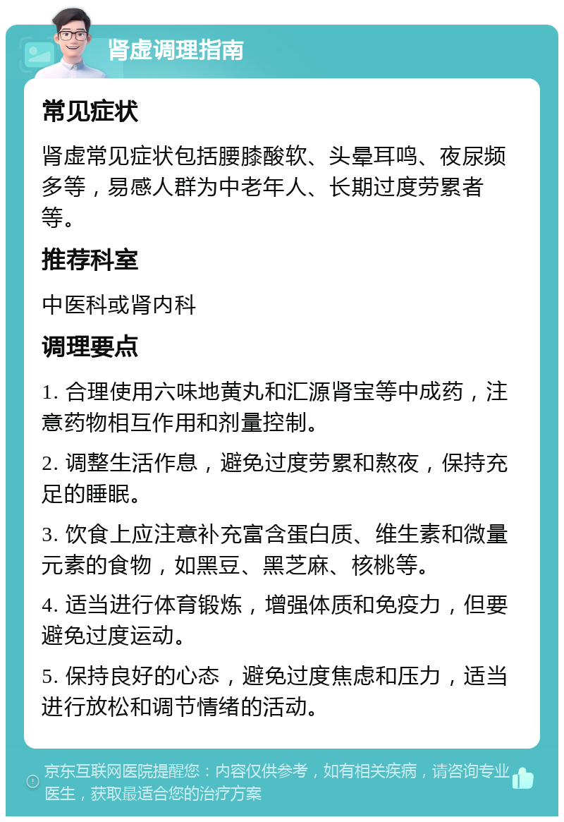 肾虚调理指南 常见症状 肾虚常见症状包括腰膝酸软、头晕耳鸣、夜尿频多等，易感人群为中老年人、长期过度劳累者等。 推荐科室 中医科或肾内科 调理要点 1. 合理使用六味地黄丸和汇源肾宝等中成药，注意药物相互作用和剂量控制。 2. 调整生活作息，避免过度劳累和熬夜，保持充足的睡眠。 3. 饮食上应注意补充富含蛋白质、维生素和微量元素的食物，如黑豆、黑芝麻、核桃等。 4. 适当进行体育锻炼，增强体质和免疫力，但要避免过度运动。 5. 保持良好的心态，避免过度焦虑和压力，适当进行放松和调节情绪的活动。