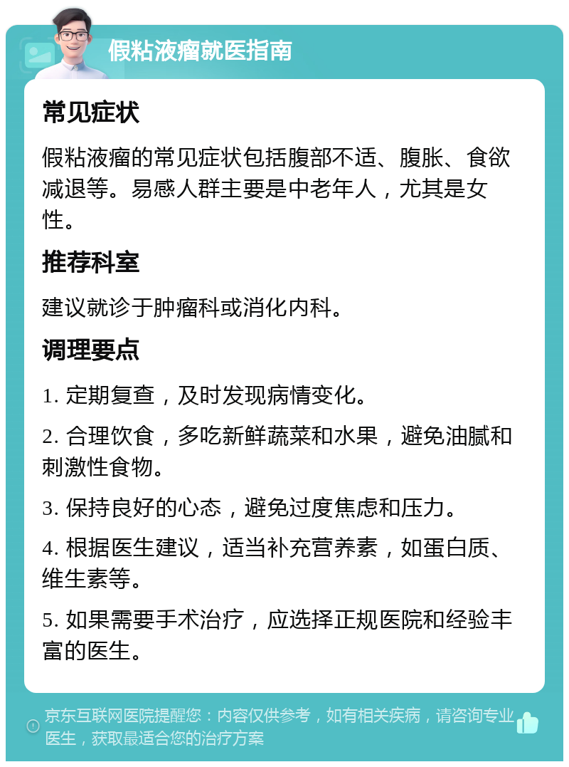 假粘液瘤就医指南 常见症状 假粘液瘤的常见症状包括腹部不适、腹胀、食欲减退等。易感人群主要是中老年人，尤其是女性。 推荐科室 建议就诊于肿瘤科或消化内科。 调理要点 1. 定期复查，及时发现病情变化。 2. 合理饮食，多吃新鲜蔬菜和水果，避免油腻和刺激性食物。 3. 保持良好的心态，避免过度焦虑和压力。 4. 根据医生建议，适当补充营养素，如蛋白质、维生素等。 5. 如果需要手术治疗，应选择正规医院和经验丰富的医生。