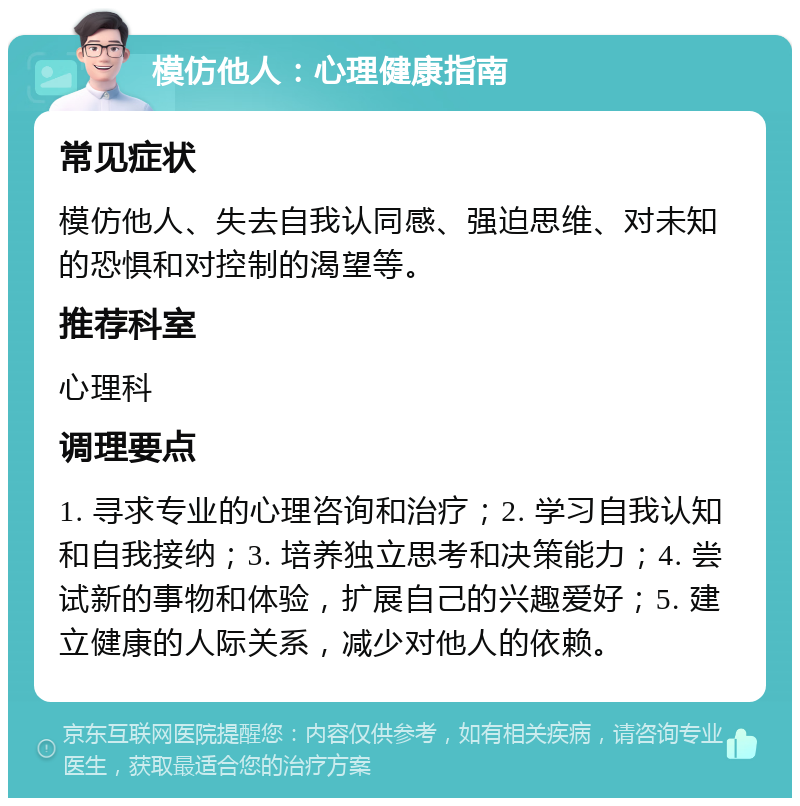 模仿他人：心理健康指南 常见症状 模仿他人、失去自我认同感、强迫思维、对未知的恐惧和对控制的渴望等。 推荐科室 心理科 调理要点 1. 寻求专业的心理咨询和治疗；2. 学习自我认知和自我接纳；3. 培养独立思考和决策能力；4. 尝试新的事物和体验，扩展自己的兴趣爱好；5. 建立健康的人际关系，减少对他人的依赖。