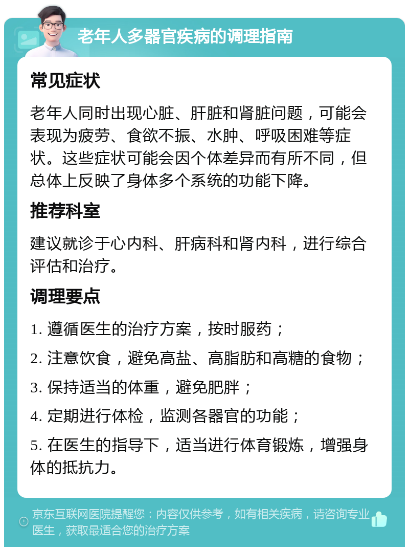 老年人多器官疾病的调理指南 常见症状 老年人同时出现心脏、肝脏和肾脏问题，可能会表现为疲劳、食欲不振、水肿、呼吸困难等症状。这些症状可能会因个体差异而有所不同，但总体上反映了身体多个系统的功能下降。 推荐科室 建议就诊于心内科、肝病科和肾内科，进行综合评估和治疗。 调理要点 1. 遵循医生的治疗方案，按时服药； 2. 注意饮食，避免高盐、高脂肪和高糖的食物； 3. 保持适当的体重，避免肥胖； 4. 定期进行体检，监测各器官的功能； 5. 在医生的指导下，适当进行体育锻炼，增强身体的抵抗力。